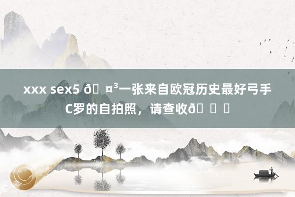 xxx sex5 🤳一张来自欧冠历史最好弓手C罗的自拍照，请查收😏