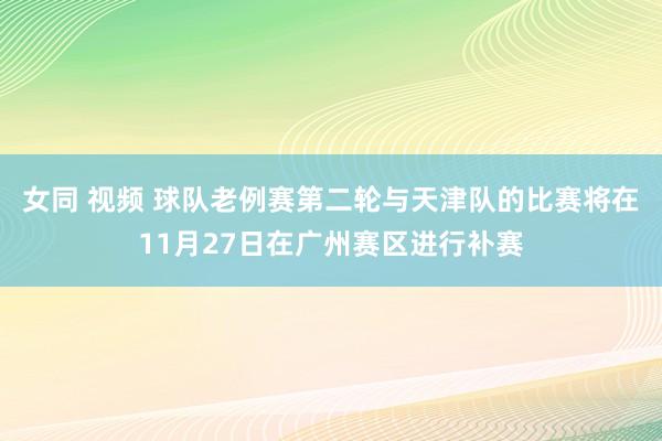 女同 视频 球队老例赛第二轮与天津队的比赛将在11月27日在广州赛区进行补赛