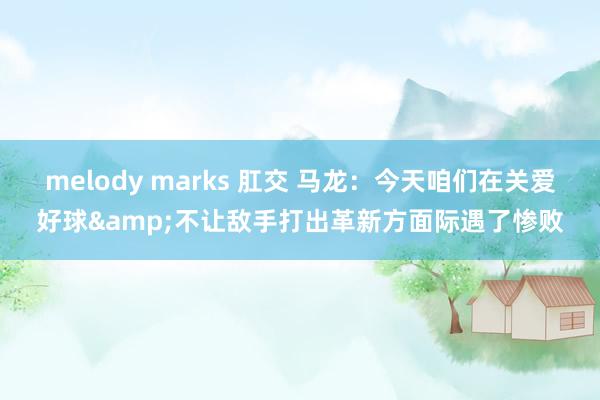 melody marks 肛交 马龙：今天咱们在关爱好球&不让敌手打出革新方面际遇了惨败