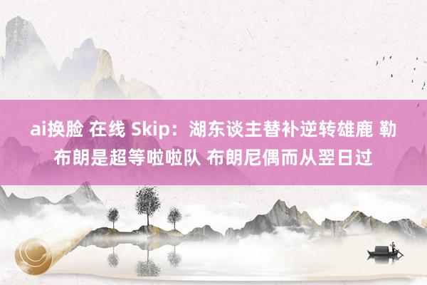 ai换脸 在线 Skip：湖东谈主替补逆转雄鹿 勒布朗是超等啦啦队 布朗尼偶而从翌日过
