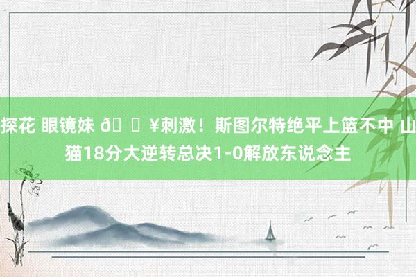 探花 眼镜妹 💥刺激！斯图尔特绝平上篮不中 山猫18分大逆转总决1-0解放东说念主