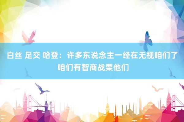 白丝 足交 哈登：许多东说念主一经在无视咱们了 咱们有智商战栗他们