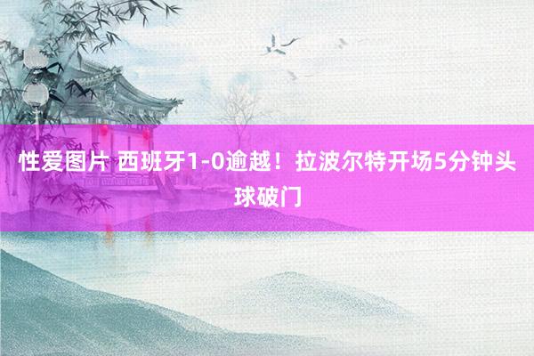 性爱图片 西班牙1-0逾越！拉波尔特开场5分钟头球破门