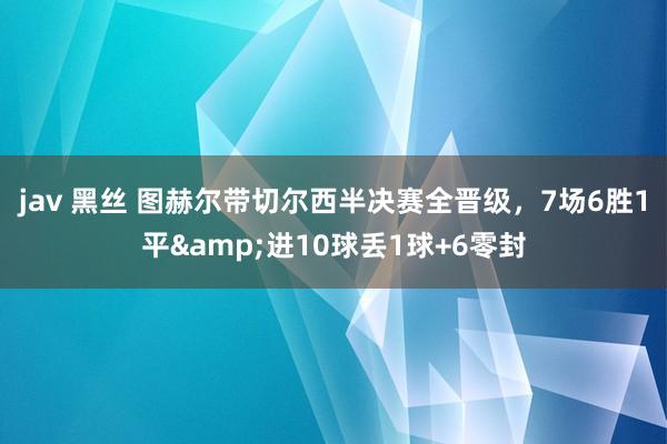 jav 黑丝 图赫尔带切尔西半决赛全晋级，7场6胜1平&进10球丢1球+6零封