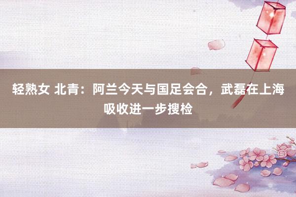 轻熟女 北青：阿兰今天与国足会合，武磊在上海吸收进一步搜检