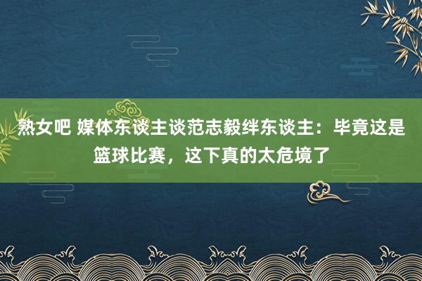 熟女吧 媒体东谈主谈范志毅绊东谈主：毕竟这是篮球比赛，这下真的太危境了