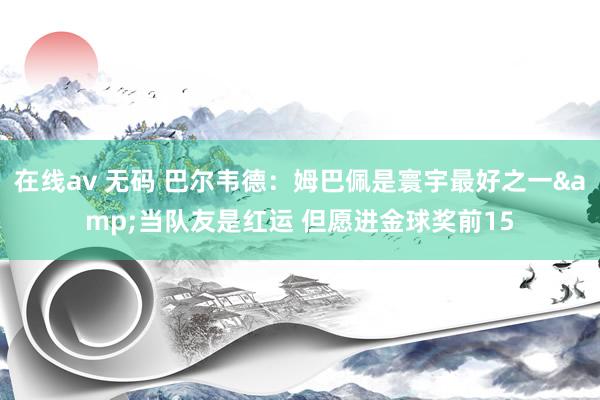 在线av 无码 巴尔韦德：姆巴佩是寰宇最好之一&当队友是红运 但愿进金球奖前15