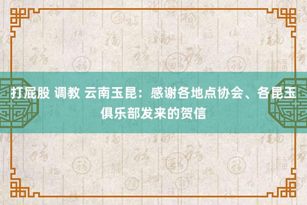 打屁股 调教 云南玉昆：感谢各地点协会、各昆玉俱乐部发来的贺信