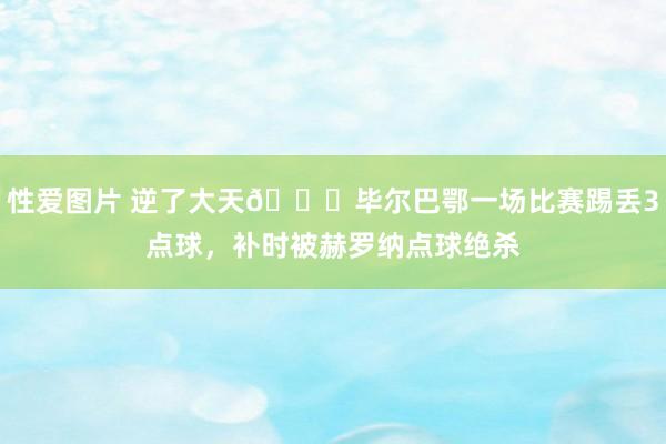 性爱图片 逆了大天😅毕尔巴鄂一场比赛踢丢3点球，补时被赫罗纳点球绝杀