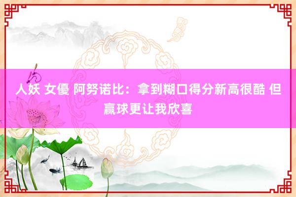 人妖 女優 阿努诺比：拿到糊口得分新高很酷 但赢球更让我欣喜