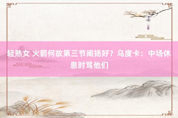 轻熟女 火箭何故第三节阐扬好？乌度卡：中场休息时骂他们