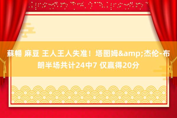 蘇暢 麻豆 王人王人失准！塔图姆&杰伦-布朗半场共计24中7 仅赢得20分