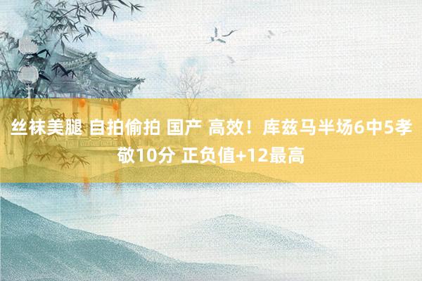 丝袜美腿 自拍偷拍 国产 高效！库兹马半场6中5孝敬10分 正负值+12最高