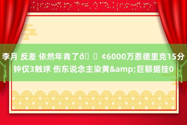 李月 反差 依然年青了😢6000万恩德里克15分钟仅3触球 伤东说念主染黄&巨额据挂0