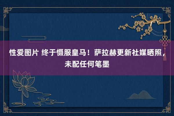 性爱图片 终于慑服皇马！萨拉赫更新社媒晒照，未配任何笔墨