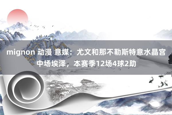 mignon 动漫 意媒：尤文和那不勒斯特意水晶宫中场埃泽，