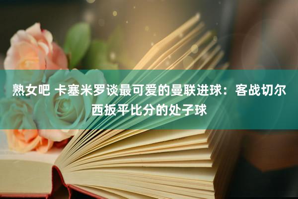 熟女吧 卡塞米罗谈最可爱的曼联进球：客战切尔西扳平比分的处子