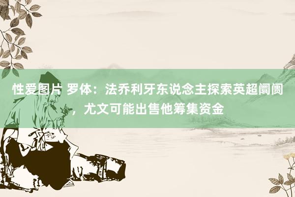 性爱图片 罗体：法乔利牙东说念主探索英超阛阓，尤文可能出售他