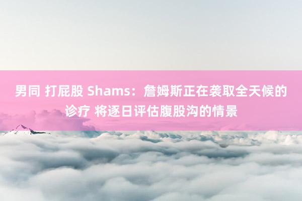 男同 打屁股 Shams：詹姆斯正在袭取全天候的诊疗 将逐日评估腹股沟的情景