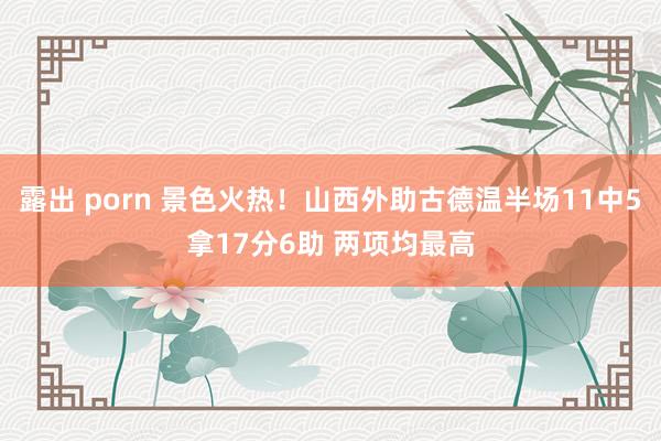 露出 porn 景色火热！山西外助古德温半场11中5拿17分
