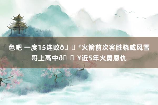 色吧 一度15连败😮火箭前次客胜骁威风雪哥上高中💥近5年火勇