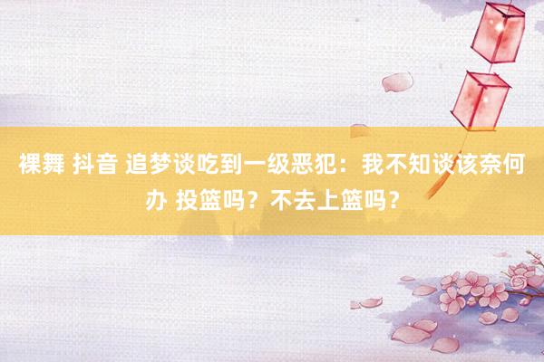 裸舞 抖音 追梦谈吃到一级恶犯：我不知谈该奈何办 投篮吗？不去上篮吗？