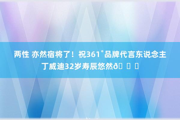 两性 亦然宿将了！祝361˚品牌代言东说念主丁威迪32岁寿辰