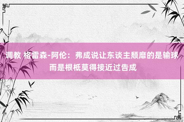 调教 格雷森-阿伦：弗成说让东谈主颓靡的是输球 而是根柢莫得