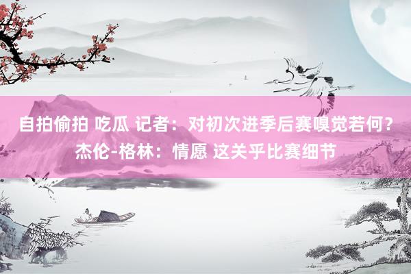 自拍偷拍 吃瓜 记者：对初次进季后赛嗅觉若何？杰伦-格林：情