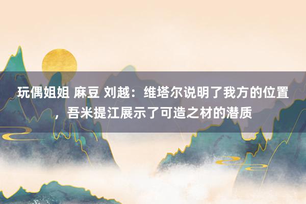 玩偶姐姐 麻豆 刘越：维塔尔说明了我方的位置，吾米提江展示了