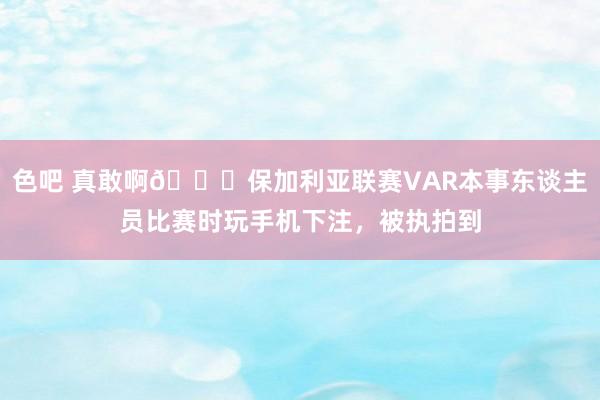色吧 真敢啊😅保加利亚联赛VAR本事东谈主员比赛时玩手机下注