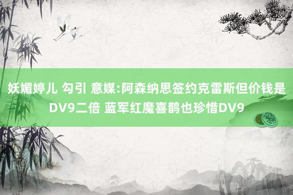 妖媚婷儿 勾引 意媒:阿森纳思签约克雷斯但价钱是DV9二倍 