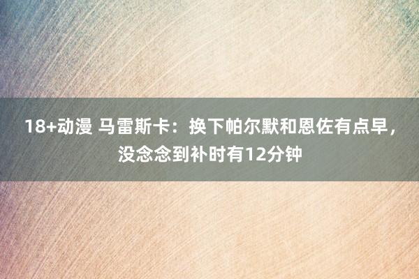 18+动漫 马雷斯卡：换下帕尔默和恩佐有点早，没念念到补时有