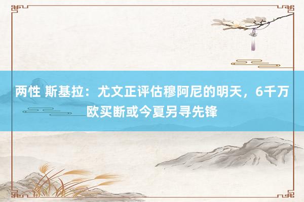 两性 斯基拉：尤文正评估穆阿尼的明天，6千万欧买断或今夏另寻先锋